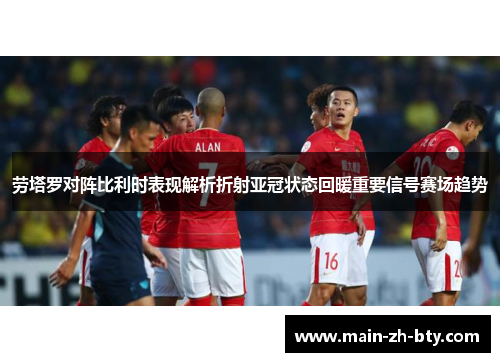 劳塔罗对阵比利时表现解析折射亚冠状态回暖重要信号赛场趋势