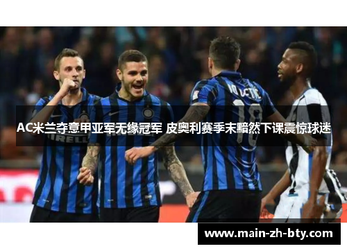 AC米兰夺意甲亚军无缘冠军 皮奥利赛季末黯然下课震惊球迷