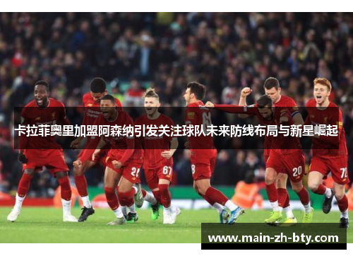 卡拉菲奥里加盟阿森纳引发关注球队未来防线布局与新星崛起